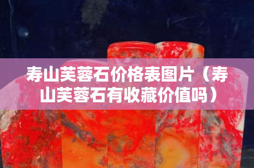 壽山芙蓉石價格表圖片（壽山芙蓉石有收藏價值嗎）