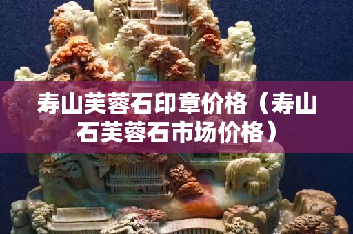 壽山芙蓉石印章價格（壽山石芙蓉石市場價格）