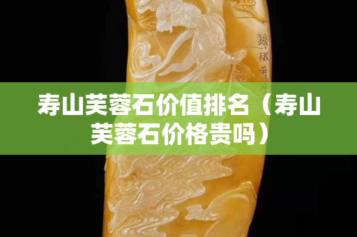 壽山芙蓉石價值排名（壽山芙蓉石價格貴嗎）