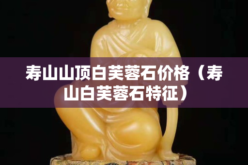 壽山山頂白芙蓉石價格（壽山白芙蓉石特征）
