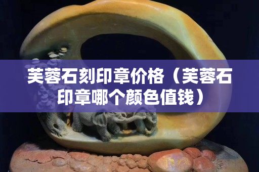 芙蓉石刻印章價格（芙蓉石印章哪個顏色值錢）