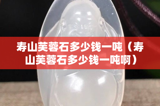 壽山芙蓉石多少錢一噸（壽山芙蓉石多少錢一噸啊）