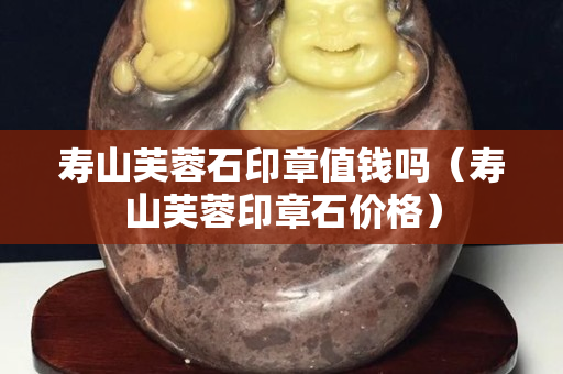 壽山芙蓉石印章值錢嗎（壽山芙蓉印章石價格）