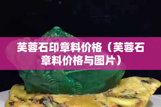 芙蓉石印章料價格（芙蓉石章料價格與圖片）