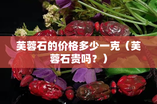 芙蓉石的價格多少一克（芙蓉石貴嗎？）