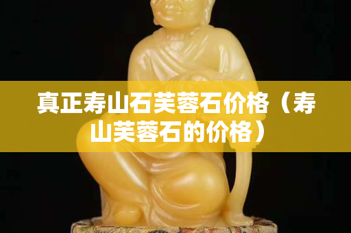 真正壽山石芙蓉石價格（壽山芙蓉石的價格）