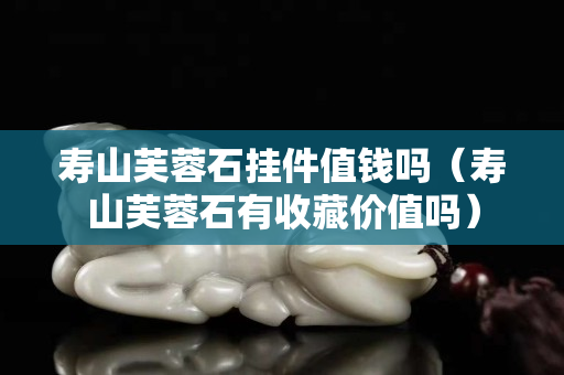 壽山芙蓉石掛件值錢嗎（壽山芙蓉石有收藏價值嗎）