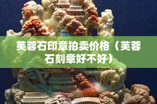 芙蓉石印章拍賣價格（芙蓉石刻章好不好）