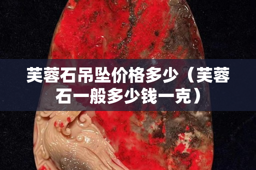 芙蓉石吊墜價格多少（芙蓉石一般多少錢一克）