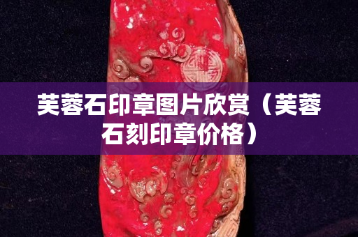 芙蓉石印章圖片欣賞（芙蓉石刻印章價格）