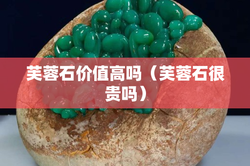 芙蓉石價值高嗎（芙蓉石很貴嗎）