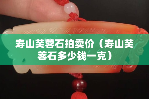 壽山芙蓉石拍賣價（壽山芙蓉石多少錢一克）