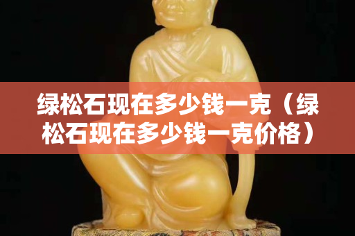 綠松石現在多少錢一克（綠松石現在多少錢一克價格）
