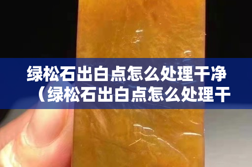 綠松石出白點怎么處理干凈（綠松石出白點怎么處理干凈視頻）