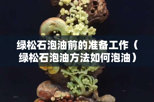 綠松石泡油前的準備工作（綠松石泡油方法如何泡油）