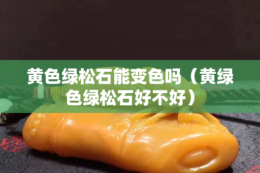 黃色綠松石能變色嗎（黃綠色綠松石好不好）