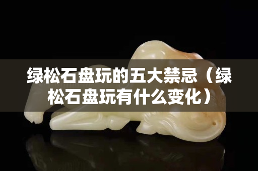 綠松石盤玩的五大禁忌（綠松石盤玩有什么變化）