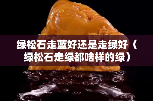 綠松石走藍(lán)好還是走綠好（綠松石走綠都啥樣的綠）
