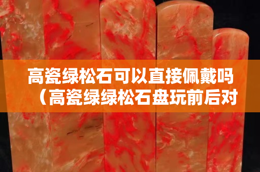 高瓷綠松石可以直接佩戴嗎（高瓷綠綠松石盤玩前后對比）