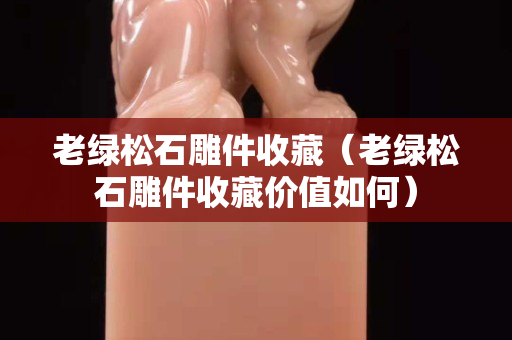 老綠松石雕件收藏（老綠松石雕件收藏價值如何）