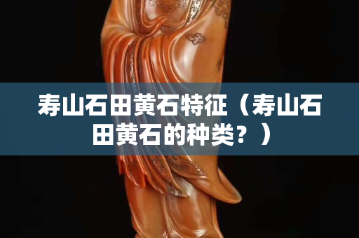 壽山石田黃石特征（壽山石田黃石的種類？）