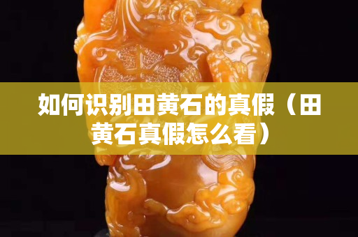 如何識別田黃石的真假（田黃石真假怎么看）