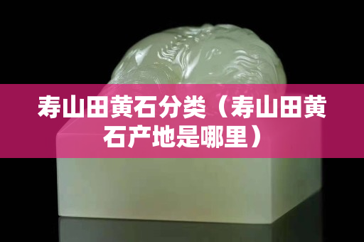 壽山田黃石分類（壽山田黃石產地是哪里）