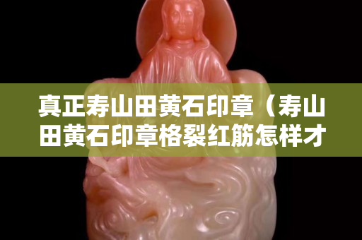 真正壽山田黃石印章（壽山田黃石印章格裂紅筋怎樣才能測出是否了染色的）