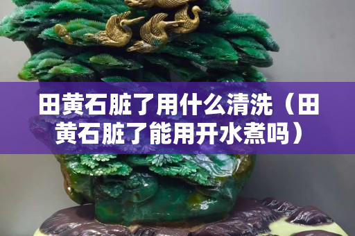田黃石臟了用什么清洗（田黃石臟了能用開水煮嗎）