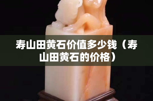 壽山田黃石價值多少錢（壽山田黃石的價格）