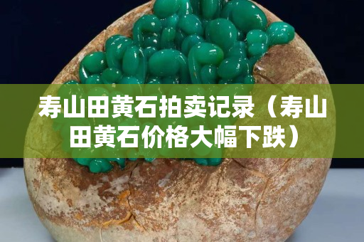 壽山田黃石拍賣記錄（壽山田黃石價格大幅下跌）