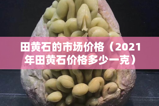 田黃石的市場價格（2021年田黃石價格多少一克）