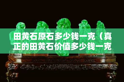 田黃石原石多少錢一克（真正的田黃石價值多少錢一克呢？）