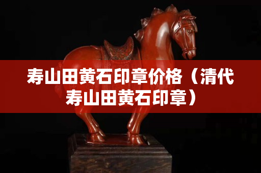 壽山田黃石印章價格（清代壽山田黃石印章）