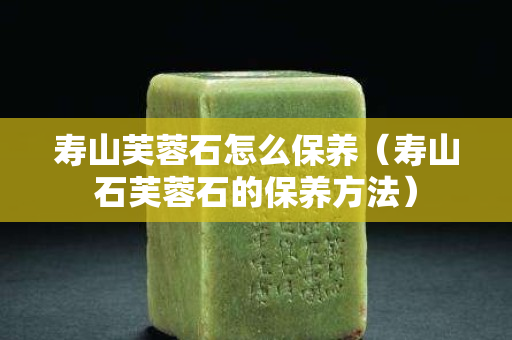 壽山芙蓉石怎么保養(yǎng)（壽山石芙蓉石的保養(yǎng)方法）