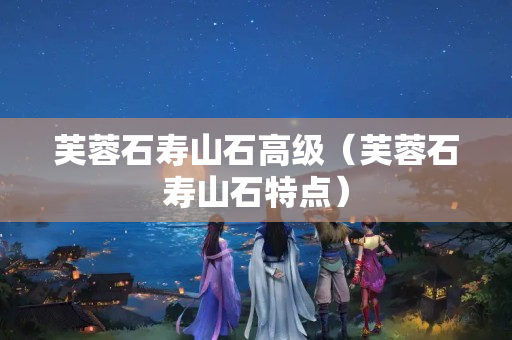 芙蓉石壽山石高級(jí)（芙蓉石壽山石特點(diǎn)）