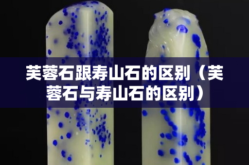 芙蓉石跟壽山石的區別（芙蓉石與壽山石的區別）