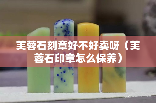 芙蓉石刻章好不好賣呀（芙蓉石印章怎么保養）