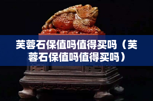 芙蓉石保值嗎值得買嗎（芙蓉石保值嗎值得買嗎）