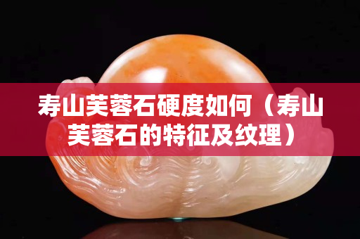 壽山芙蓉石硬度如何（壽山芙蓉石的特征及紋理）