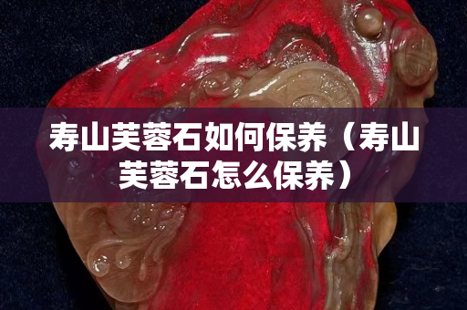 壽山芙蓉石如何保養（壽山芙蓉石怎么保養）