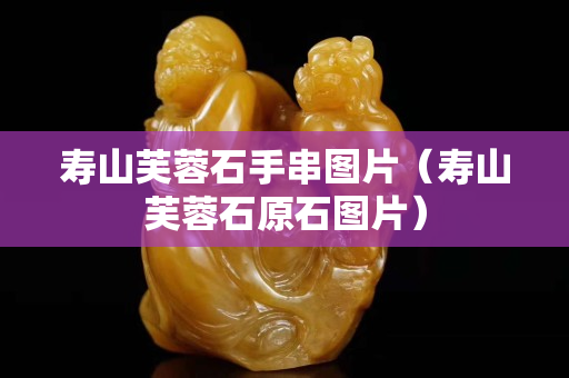 壽山芙蓉石手串圖片（壽山芙蓉石原石圖片）