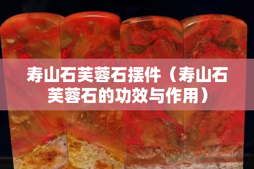 壽山石芙蓉石擺件（壽山石芙蓉石的功效與作用）