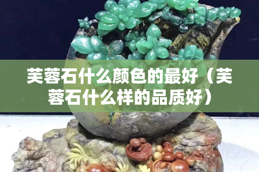 芙蓉石什么顏色的最好（芙蓉石什么樣的品質好）
