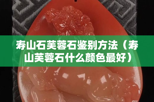 壽山石芙蓉石鑒別方法（壽山芙蓉石什么顏色最好）