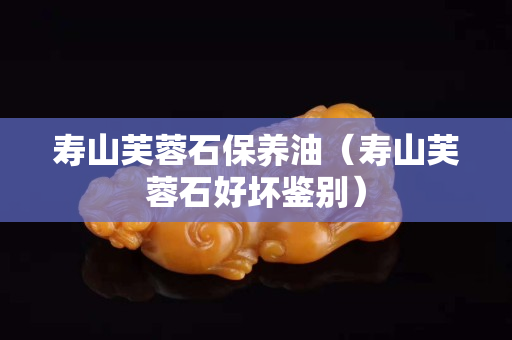 壽山芙蓉石保養油（壽山芙蓉石好壞鑒別）