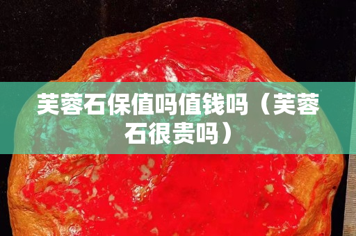 芙蓉石保值嗎值錢嗎（芙蓉石很貴嗎）