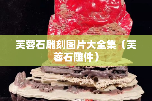 芙蓉石雕刻圖片大全集（芙蓉石雕件）