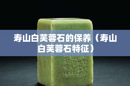 壽山白芙蓉石的保養（壽山白芙蓉石特征）