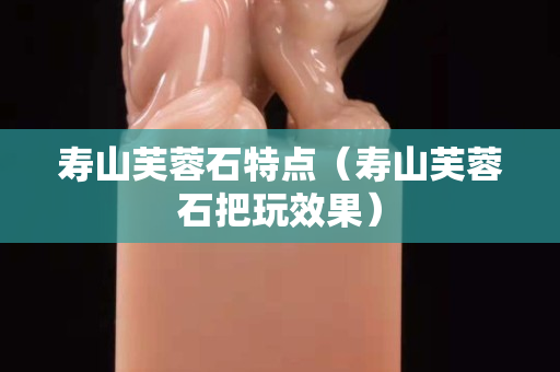 壽山芙蓉石特點（壽山芙蓉石把玩效果）